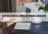 区块链公司可以上班吗[区块链的公司能去吗]